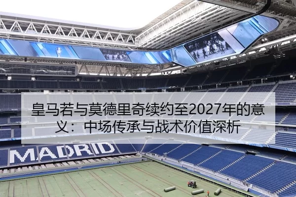 皇马若与莫德里奇续约至2027年的意义：中场传承与战术价值深析