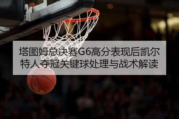 塔图姆总决赛G6高分表现后凯尔特人夺冠关键球处理与战术解读