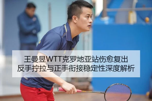 王曼昱WTT克罗地亚站伤愈复出 反手拧拉与正手衔接稳定性深度解析